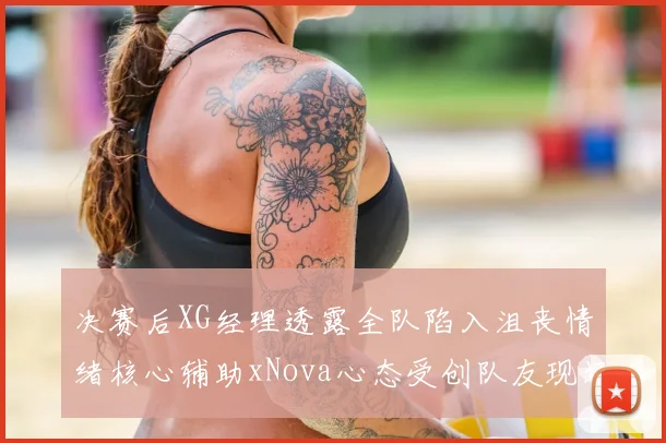 决赛后XG经理透露全队陷入沮丧情绪核心辅助xNova心态受创队友现场洒泪