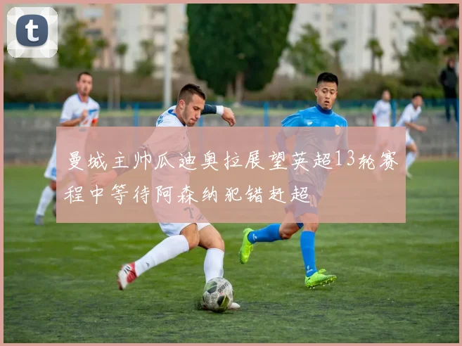 曼城主帅瓜迪奥拉展望英超13轮赛程中等待阿森纳犯错赶超