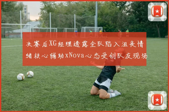 决赛后XG经理透露全队陷入沮丧情绪核心辅助xNova心态受创队友现场洒泪