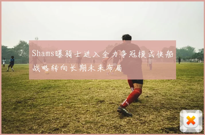 Shams曝骑士进入全力争冠模式快船战略转向长期未来布局