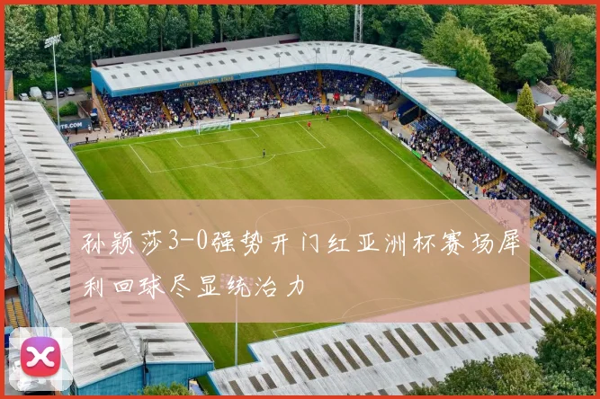 孙颖莎3-0强势开门红亚洲杯赛场犀利回球尽显统治力