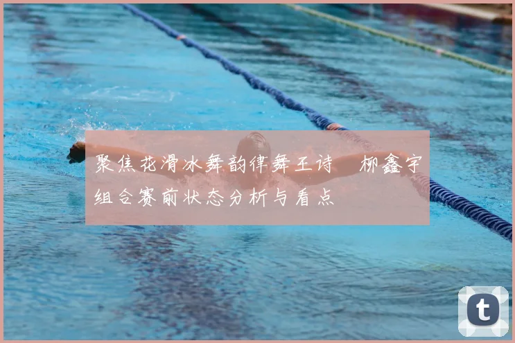 聚焦花滑冰舞韵律舞王诗玥柳鑫宇组合赛前状态分析与看点