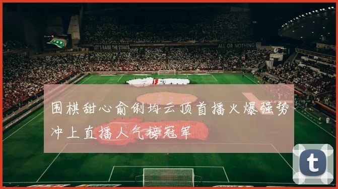 围棋甜心俞俐均云顶首播火爆强势冲上直播人气榜冠军
