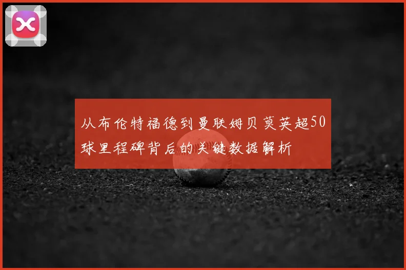 从布伦特福德到曼联姆贝莫英超50球里程碑背后的关键数据解析
