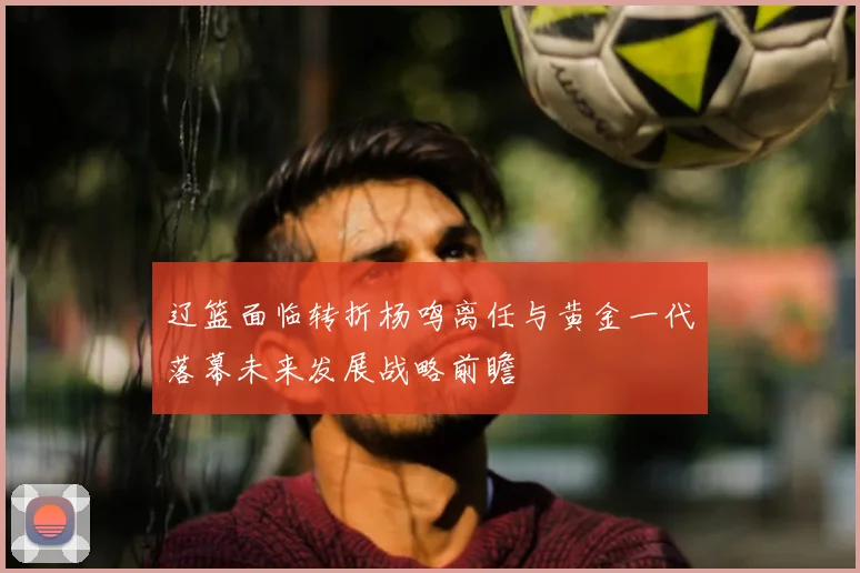 辽篮面临转折杨鸣离任与黄金一代落幕未来发展战略前瞻