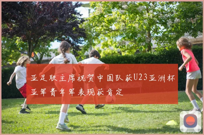 亚足联主席祝贺中国队获U23亚洲杯亚军青年军表现获肯定