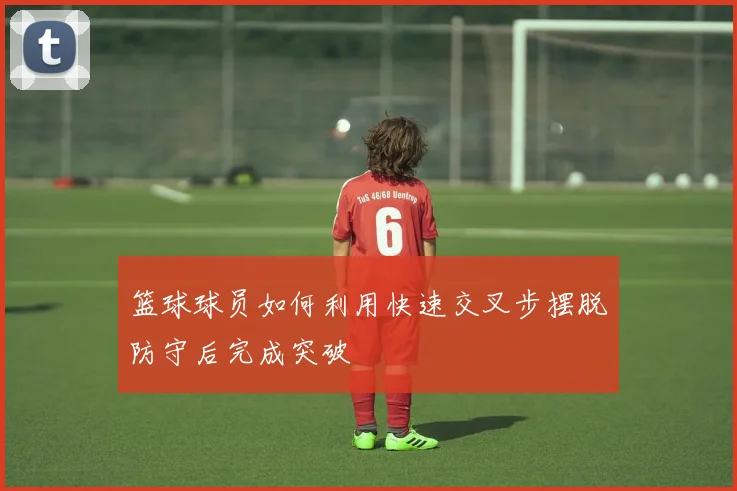 篮球球员如何利用快速交叉步摆脱防守后完成突破