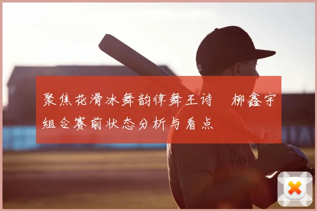 聚焦花滑冰舞韵律舞王诗玥柳鑫宇组合赛前状态分析与看点