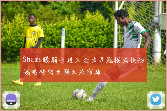 Shams曝骑士进入全力争冠模式快船战略转向长期未来布局