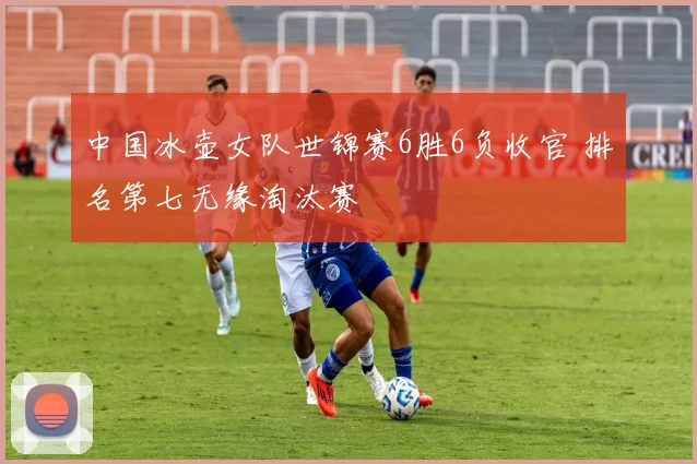 中国冰壶女队世锦赛6胜6负收官 排名第七无缘淘汰赛