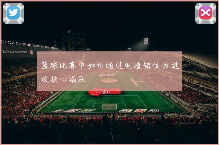 篮球比赛中如何通过制造错位为进攻核心减压