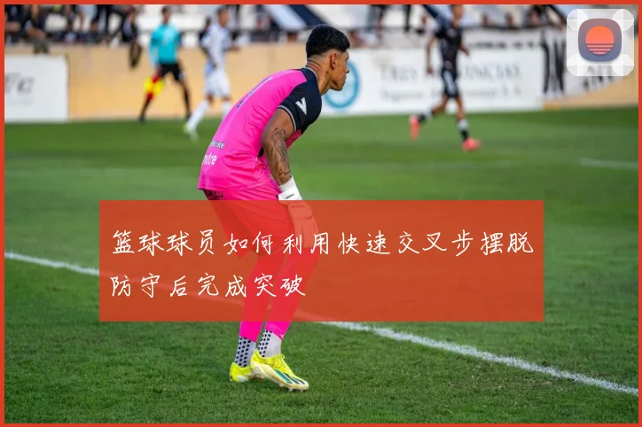 篮球球员如何利用快速交叉步摆脱防守后完成突破