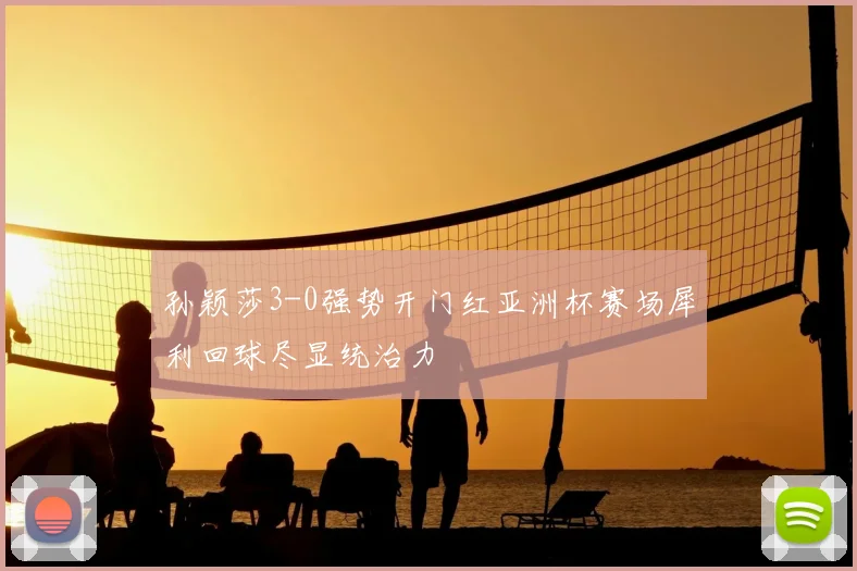 孙颖莎3-0强势开门红亚洲杯赛场犀利回球尽显统治力