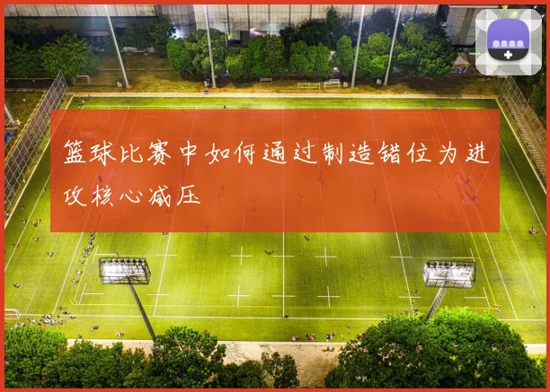 篮球比赛中如何通过制造错位为进攻核心减压