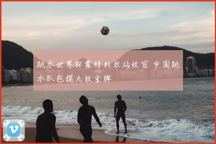 跳水世界杯蒙特利尔站收官 中国跳水队包揽九枚金牌